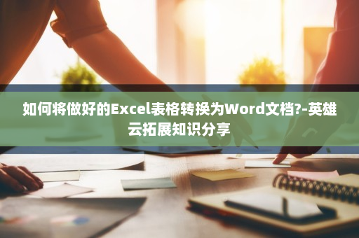 如何将做好的Excel表格转换为Word文档?-英雄云拓展知识分享