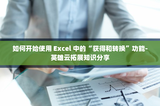 如何开始使用 Excel 中的“获得和转换”功能-英雄云拓展知识分享