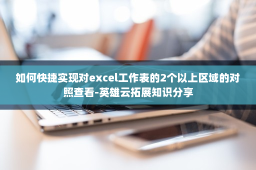 如何快捷实现对excel工作表的2个以上区域的对照查看-英雄云拓展知识分享