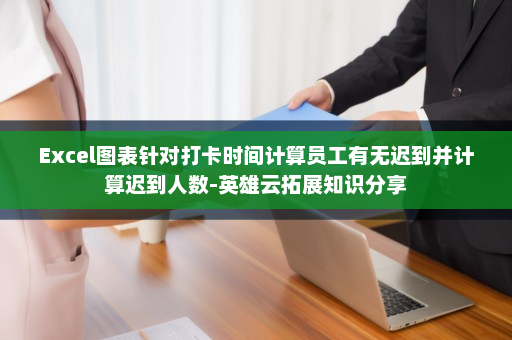 Excel图表针对打卡时间计算员工有无迟到并计算迟到人数-英雄云拓展知识分享