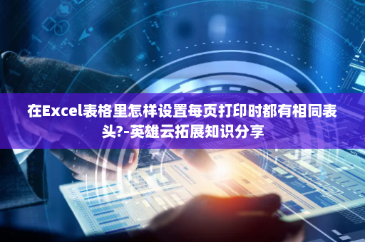 在Excel表格里怎样设置每页打印时都有相同表头?-英雄云拓展知识分享
