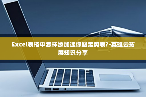 Excel表格中怎样添加迷你图走势表?-英雄云拓展知识分享
