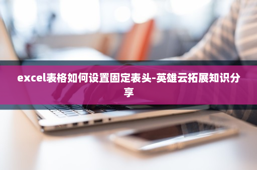 excel表格如何设置固定表头-英雄云拓展知识分享