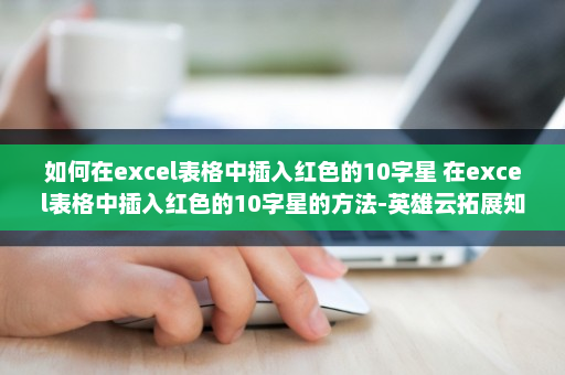 如何在excel表格中插入红色的10字星 在excel表格中插入红色的10字星的方法-英雄云拓展知识分享