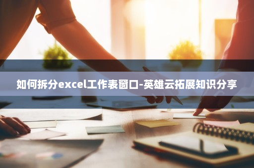 如何拆分excel工作表窗口-英雄云拓展知识分享