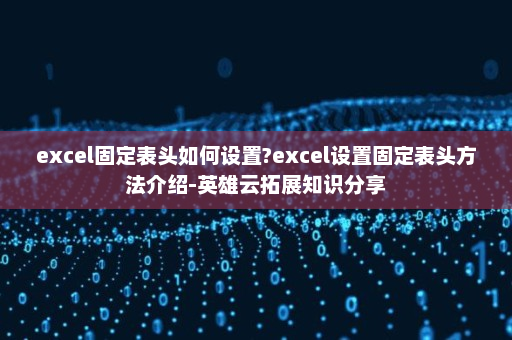 excel固定表头如何设置?excel设置固定表头方法介绍-英雄云拓展知识分享
