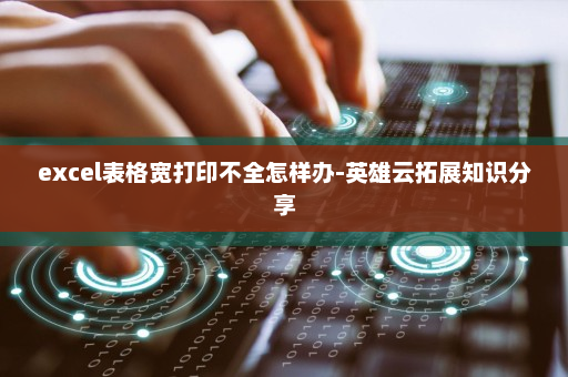 excel表格宽打印不全怎样办-英雄云拓展知识分享