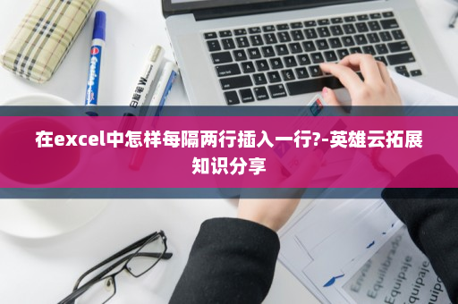 在excel中怎样每隔两行插入一行?-英雄云拓展知识分享