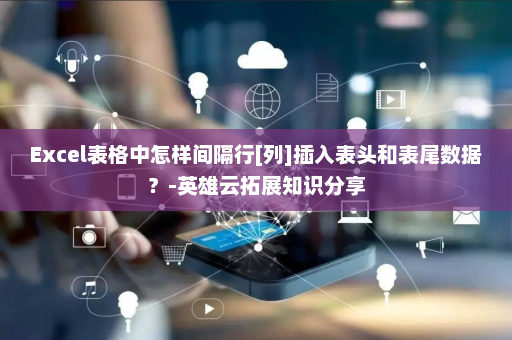 Excel表格中怎样间隔行[列]插入表头和表尾数据？-英雄云拓展知识分享
