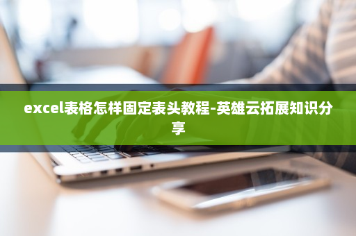 excel表格怎样固定表头教程-英雄云拓展知识分享