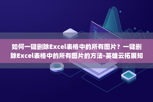 如何一键删除Excel表格中的所有图片？一键删除Excel表格中的所有图片的方法-英雄云拓展知识分享
