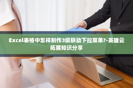 Excel表格中怎样制作3级联动下拉菜单?-英雄云拓展知识分享