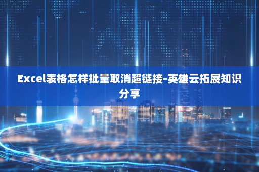 Excel表格怎样批量取消超链接-英雄云拓展知识分享