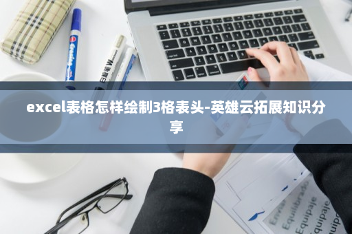 excel表格怎样绘制3格表头-英雄云拓展知识分享