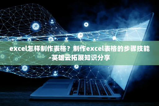 excel怎样制作表格？制作excel表格的步骤技能-英雄云拓展知识分享
