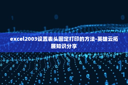 excel2003设置表头固定打印的方法-英雄云拓展知识分享