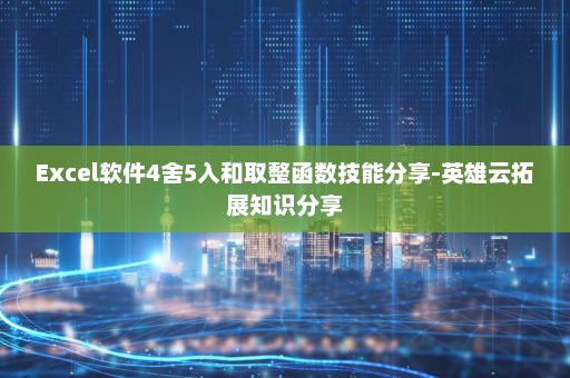 Excel软件4舍5入和取整函数技能分享-英雄云拓展知识分享