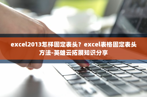 excel2013怎样固定表头？excel表格固定表头方法-英雄云拓展知识分享