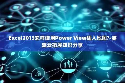 Excel2013怎样使用Power View插入地图?-英雄云拓展知识分享