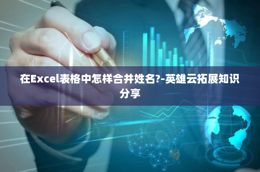 在Excel表格中怎样合并姓名?-英雄云拓展知识分享