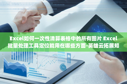 Excel如何一次性清算表格中的所有图片 Excel批量处理工具定位能用在哪些方面-英雄云拓展知识分享