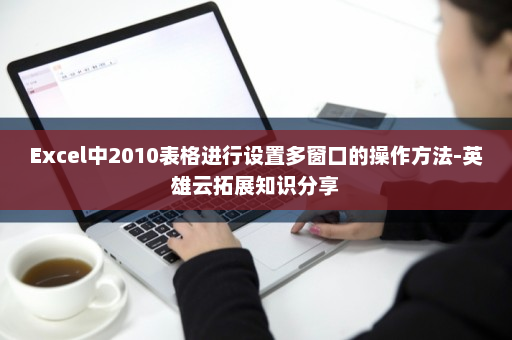 Excel中2010表格进行设置多窗口的操作方法-英雄云拓展知识分享