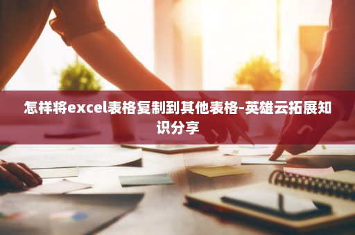 怎样将excel表格复制到其他表格-英雄云拓展知识分享