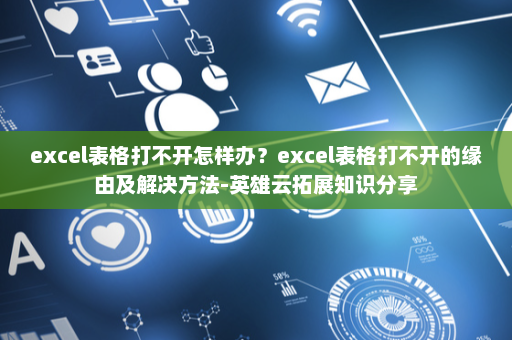 excel表格打不开怎样办？excel表格打不开的缘由及解决方法-英雄云拓展知识分享