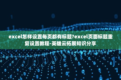 excel怎样设置每页都有标题?excel页面标题重复设置教程-英雄云拓展知识分享