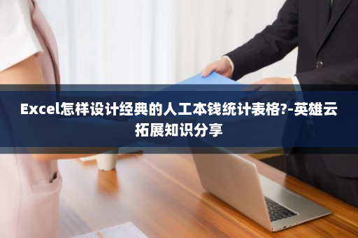 Excel怎样设计经典的人工本钱统计表格?-英雄云拓展知识分享