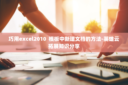 巧用excel2010  模板中新建文档的方法-英雄云拓展知识分享