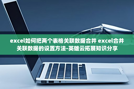 excel如何把两个表格关联数据合并 excel合并关联数据的设置方法-英雄云拓展知识分享