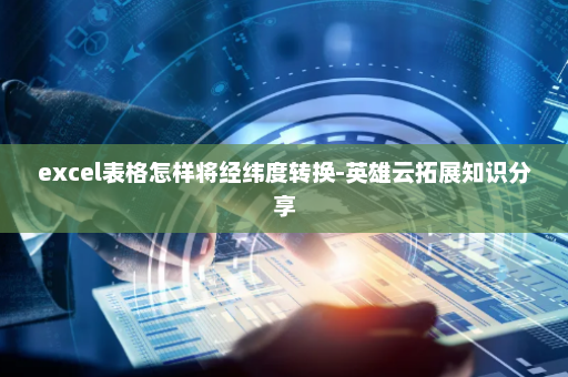 excel表格怎样将经纬度转换-英雄云拓展知识分享