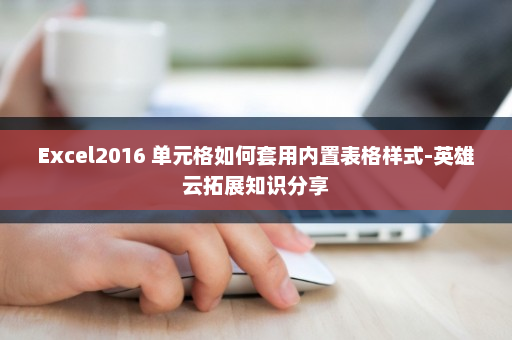 Excel2016 单元格如何套用内置表格样式-英雄云拓展知识分享
