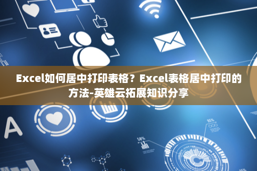 Excel如何居中打印表格？Excel表格居中打印的方法-英雄云拓展知识分享