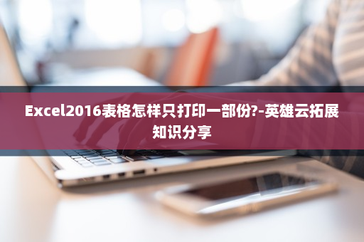 Excel2016表格怎样只打印一部份?-英雄云拓展知识分享