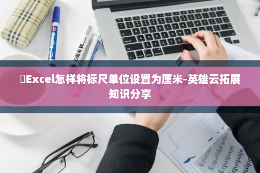 ​Excel怎样将标尺单位设置为厘米-英雄云拓展知识分享