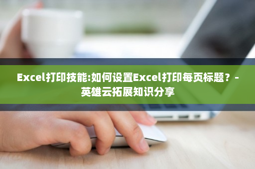 Excel打印技能:如何设置Excel打印每页标题？-英雄云拓展知识分享