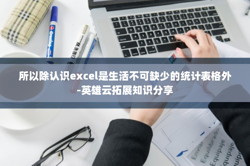 所以除认识excel是生活不可缺少的统计表格外-英雄云拓展知识分享