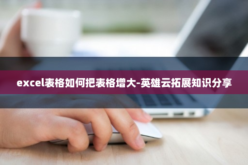 excel表格如何把表格增大-英雄云拓展知识分享