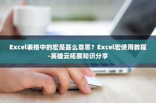 Excel表格中的宏是甚么意思？Excel宏使用教程-英雄云拓展知识分享