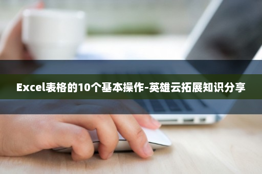 Excel表格的10个基本操作-英雄云拓展知识分享