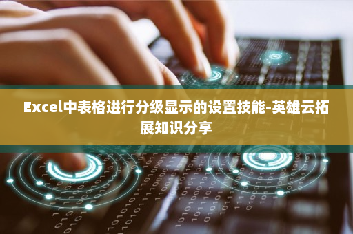 Excel中表格进行分级显示的设置技能-英雄云拓展知识分享