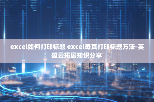 excel如何打印标题 excel每页打印标题方法-英雄云拓展知识分享