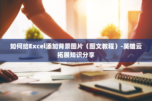 如何给Excel添加背景图片（图文教程）-英雄云拓展知识分享
