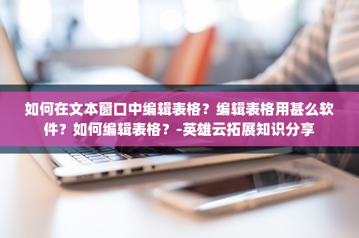 如何在文本窗口中编辑表格？编辑表格用甚么软件？如何编辑表格？-英雄云拓展知识分享