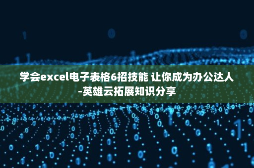 学会excel电子表格6招技能 让你成为办公达人-英雄云拓展知识分享