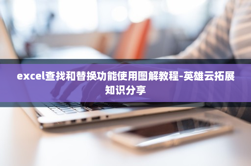 excel查找和替换功能使用图解教程-英雄云拓展知识分享