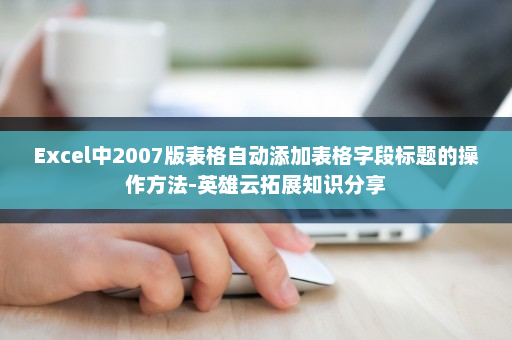 Excel中2007版表格自动添加表格字段标题的操作方法-英雄云拓展知识分享
