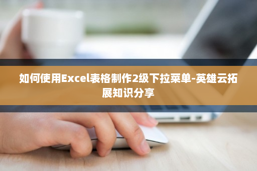 如何使用Excel表格制作2级下拉菜单-英雄云拓展知识分享